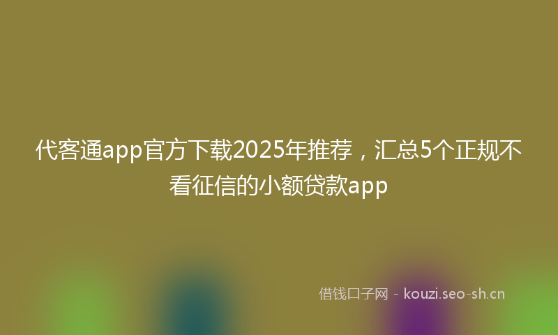 代客通app官方下载2025年推荐，汇总5个正规不看征信的小额贷款app