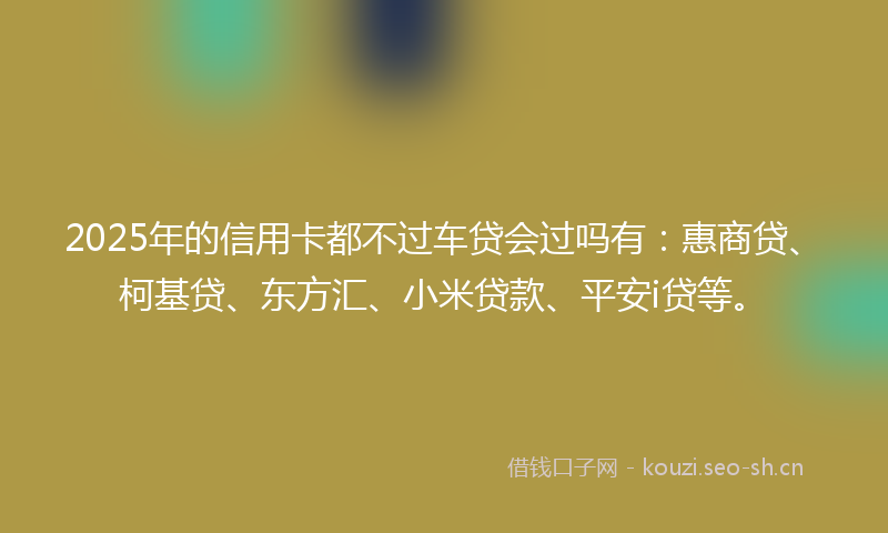 2025年的信用卡都不过车贷会过吗有:惠商贷、柯基贷、东方汇、小米贷款、平安i贷等。