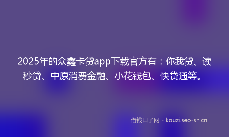 2025年的众鑫卡贷app下载官方有：你我贷、读秒贷、中原消费金融、小花钱包、快贷通等。