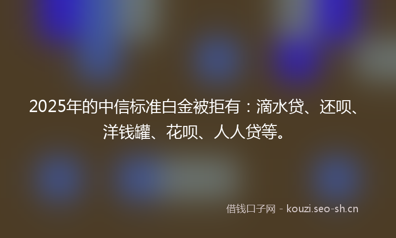 2025年的中信标准白金被拒有：滴水贷、还呗、洋钱罐、花呗、人人贷等。