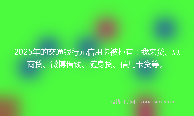 2025年的交通银行元信用卡被拒有：我来贷、惠商贷、微博借钱、随身贷、信用卡贷等。