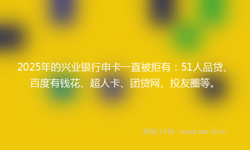 2025年的兴业银行申卡一直被拒有：51人品贷、百度有钱花、超人卡、团贷网、投友圈等。