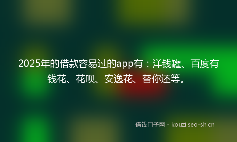2025年的借款容易过的app有：洋钱罐、百度有钱花、花呗、安逸花、替你还等。