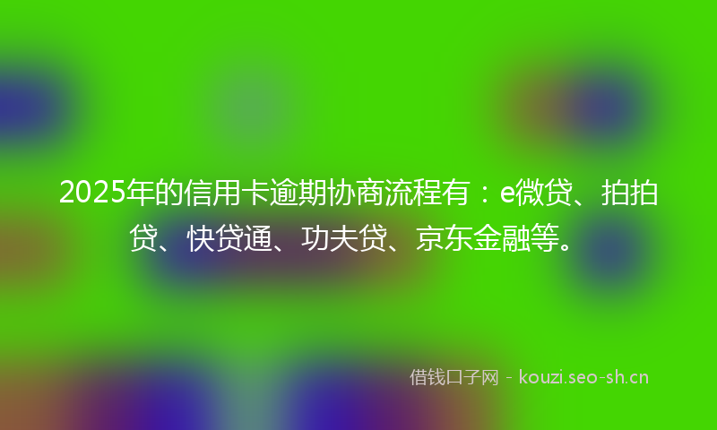 2025年的信用卡逾期协商流程有：e微贷、拍拍贷、快贷通、功夫贷、京东金融等。