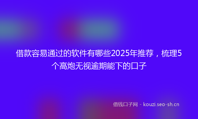 借款容易通过的软件有哪些2025年推荐，梳理5个高炮无视逾期能下的口子