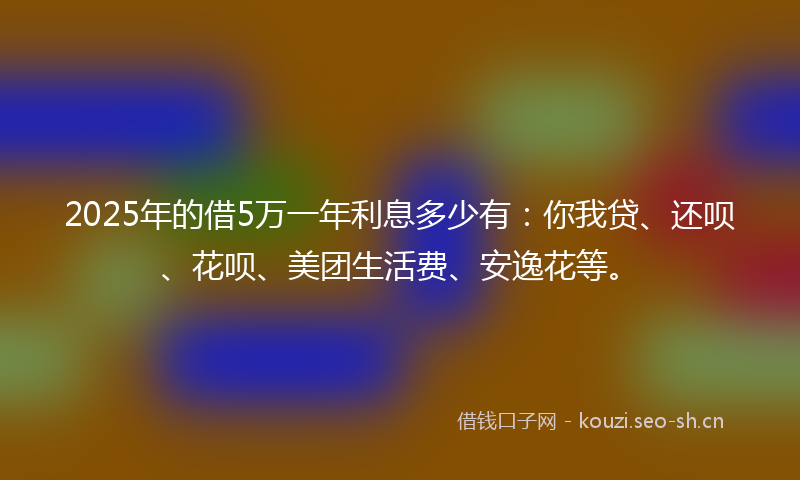2025年的借5万一年利息多少有:你我贷、还呗、花呗、美团生活费、安逸花等。