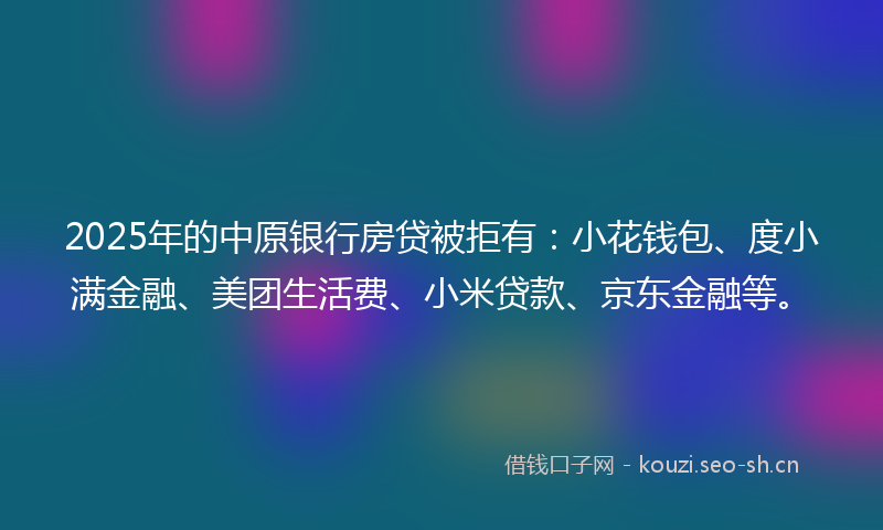 2025年的中原银行房贷被拒有：小花钱包、度小满金融、美团生活费、小米贷款、京东金融等。