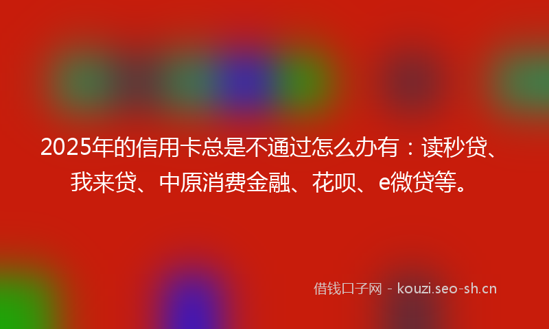 2025年的信用卡总是不通过怎么办有：读秒贷、我来贷、中原消费金融、花呗、e微贷等。