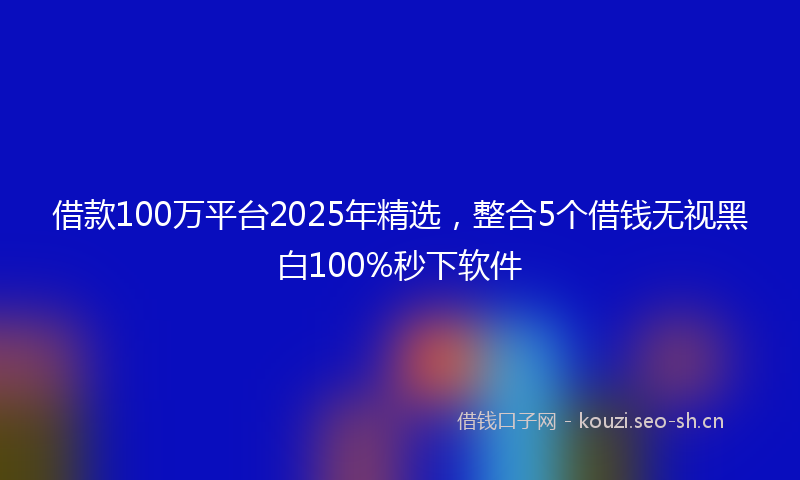 借款100万平台2025年精选，整合5个借钱无视黑白100%秒下软件