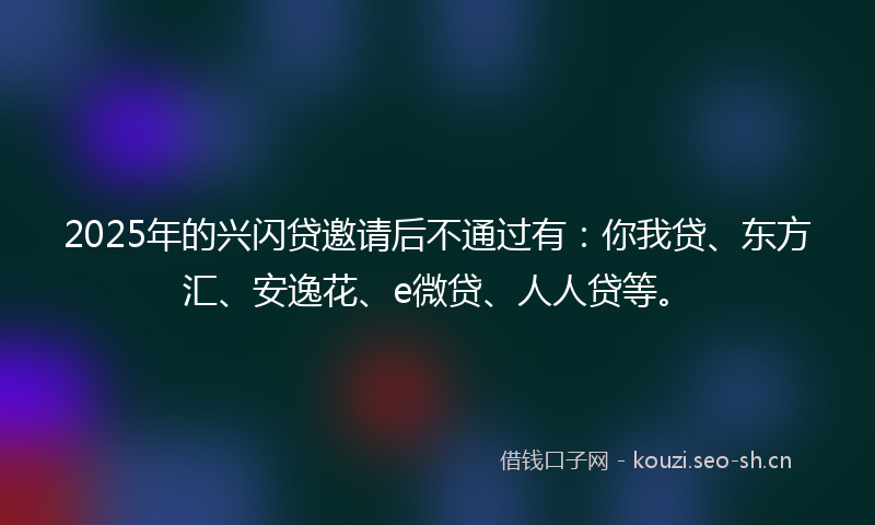 2025年的兴闪贷邀请后不通过有：你我贷、东方汇、安逸花、e微贷、人人贷等。