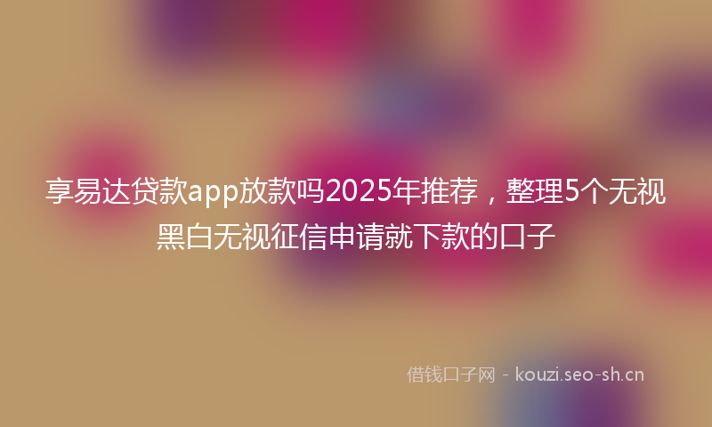 享易达贷款app放款吗2025年推荐，整理5个无视黑白无视征信申请就下款的口子