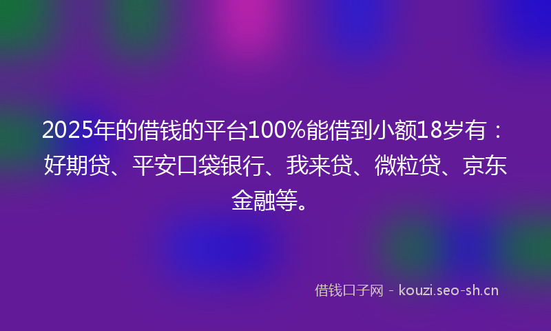 2025年的借钱的平台100%能借到小额18岁有：好期贷、平安口袋银行、我来贷、微粒贷、京东金融等。