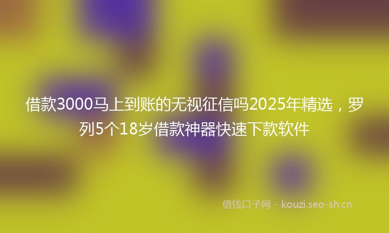借款3000马上到账的无视征信吗2025年精选，罗列5个18岁借款神器快速下款软件