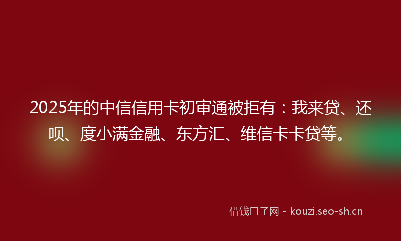2025年的中信信用卡初审通被拒有:我来贷、还呗、度小满金融、东方汇、维信卡卡贷等。
