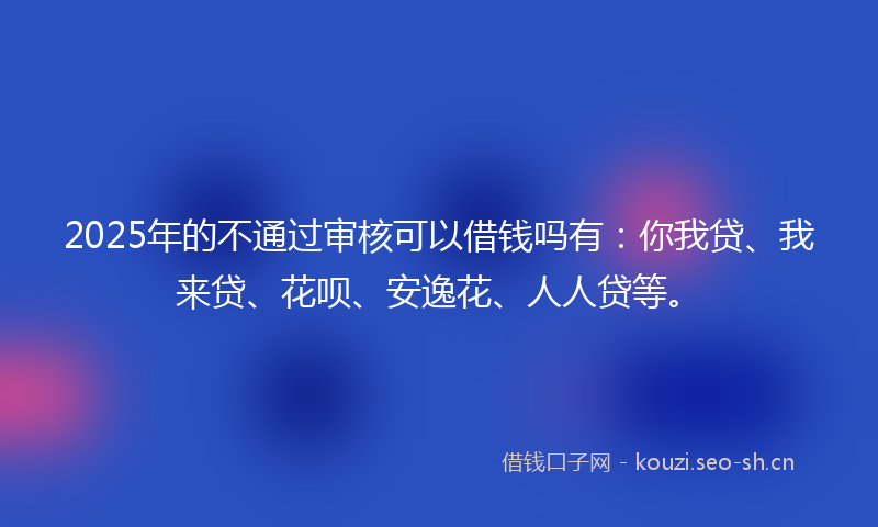 2025年的不通过审核可以借钱吗有:你我贷、我来贷、花呗、安逸花、人人贷等。