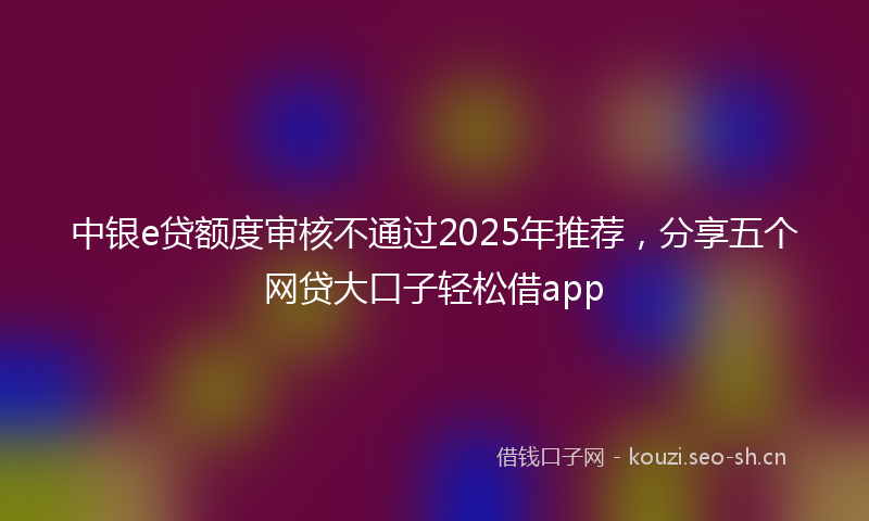 中银e贷额度审核不通过2025年推荐，分享五个网贷大口子轻松借app