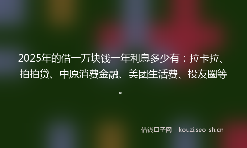 2025年的借一万块钱一年利息多少有：拉卡拉、拍拍贷、中原消费金融、美团生活费、投友圈等。
