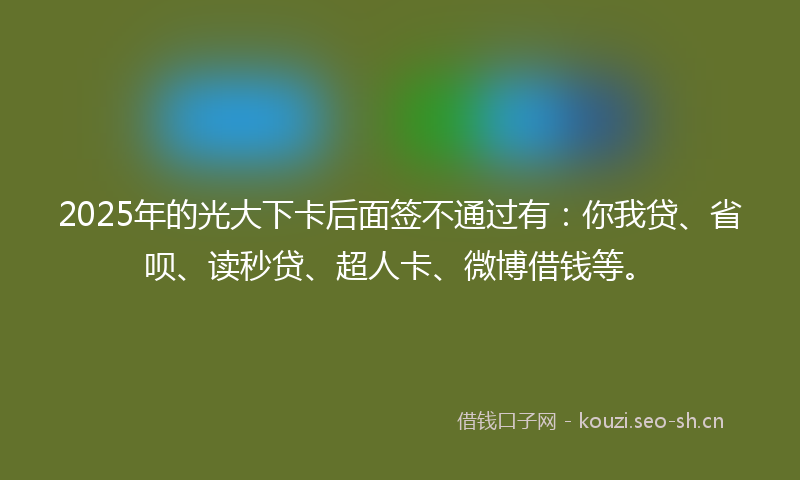 2025年的光大下卡后面签不通过有：你我贷、省呗、读秒贷、超人卡、微博借钱等。