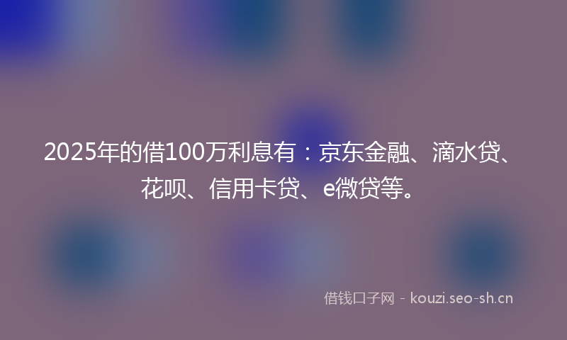 2025年的借100万利息有：京东金融、滴水贷、花呗、信用卡贷、e微贷等。