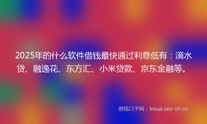 2025年的什么软件借钱最快通过利息低有：滴水贷、融逸花、东方汇、小米贷款、京东金融等。