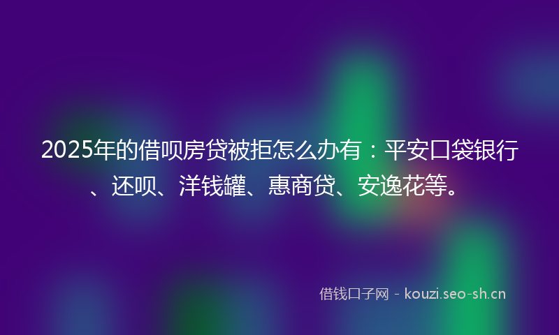 2025年的借呗房贷被拒怎么办有：平安口袋银行、还呗、洋钱罐、惠商贷、安逸花等。