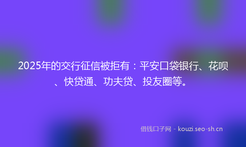 2025年的交行征信被拒有：平安口袋银行、花呗、快贷通、功夫贷、投友圈等。