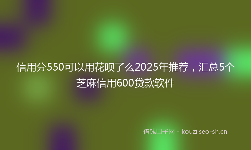 信用分550可以用花呗了么2025年推荐，汇总5个芝麻信用600贷款软件