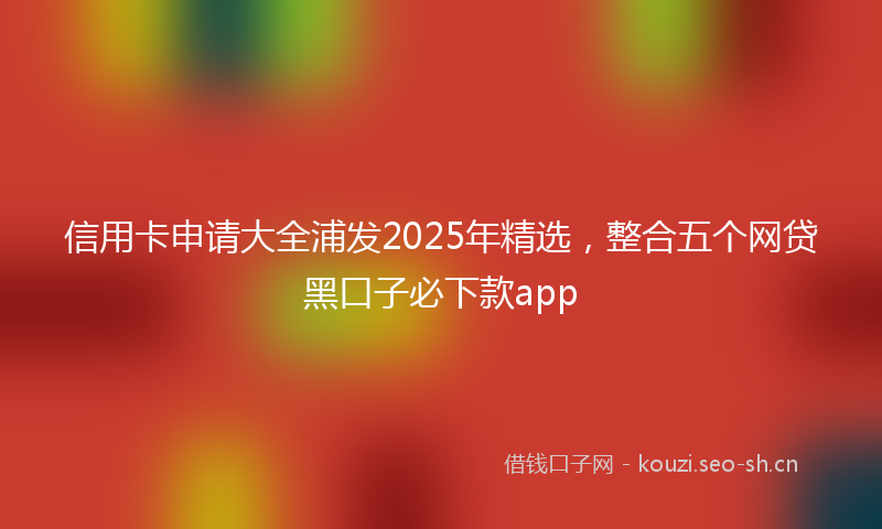 信用卡申请大全浦发2025年精选,整合五个网贷黑口子必下款app