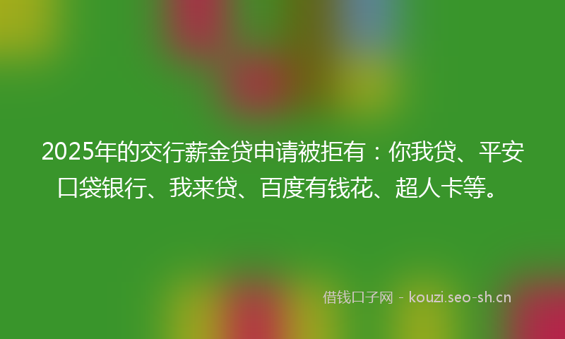 2025年的交行薪金贷申请被拒有：你我贷、平安口袋银行、我来贷、百度有钱花、超人卡等。
