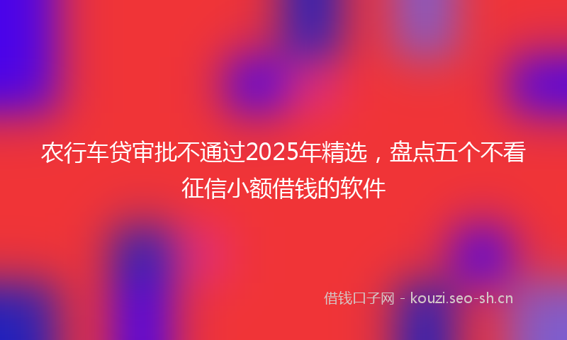 农行车贷审批不通过2025年精选，盘点五个不看征信小额借钱的软件