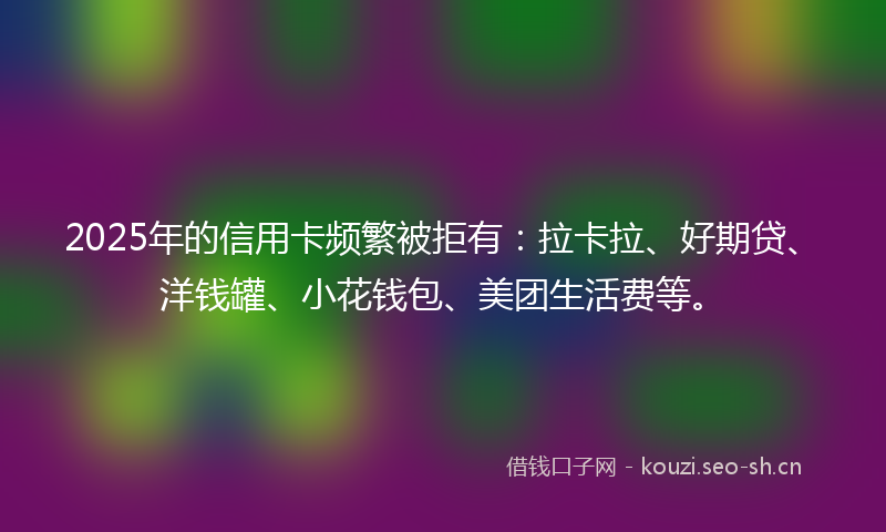 2025年的信用卡频繁被拒有：拉卡拉、好期贷、洋钱罐、小花钱包、美团生活费等。