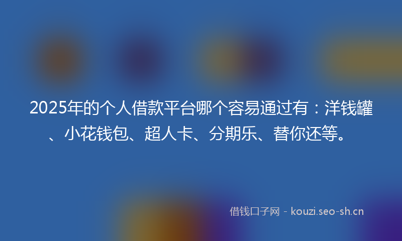 2025年的个人借款平台哪个容易通过有：洋钱罐、小花钱包、超人卡、分期乐、替你还等。