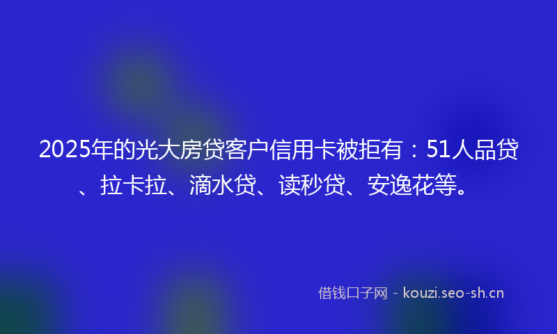 2025年的光大房贷客户信用卡被拒有：51人品贷、拉卡拉、滴水贷、读秒贷、安逸花等。