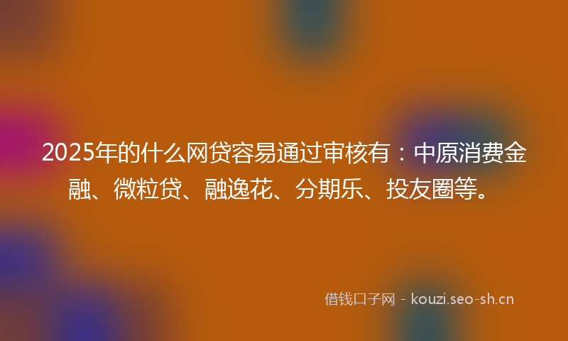 2025年的什么网贷容易通过审核有：中原消费金融、微粒贷、融逸花、分期乐、投友圈等。