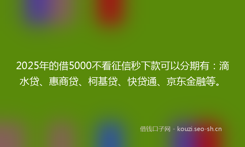 2025年的借5000不看征信秒下款可以分期有：滴水贷、惠商贷、柯基贷、快贷通、京东金融等。