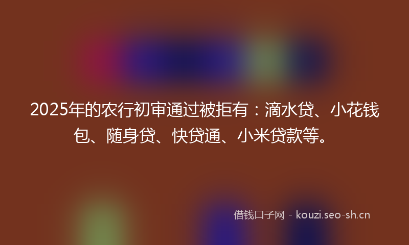 2025年的农行初审通过被拒有：滴水贷、小花钱包、随身贷、快贷通、小米贷款等。