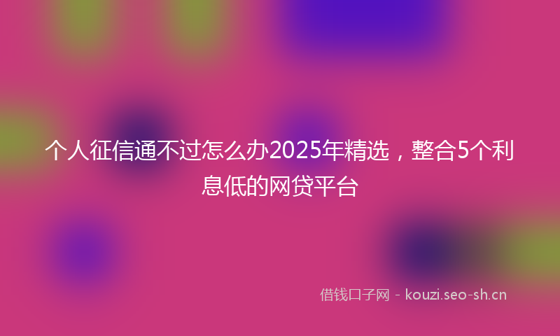 个人征信通不过怎么办2025年精选，整合5个利息低的网贷平台
