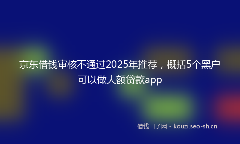 京东借钱审核不通过2025年推荐，概括5个黑户可以做大额贷款app
