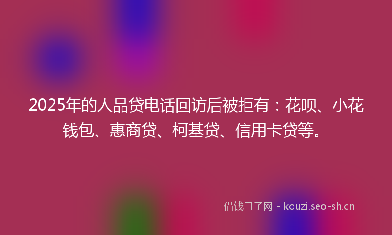 2025年的人品贷电话回访后被拒有：花呗、小花钱包、惠商贷、柯基贷、信用卡贷等。