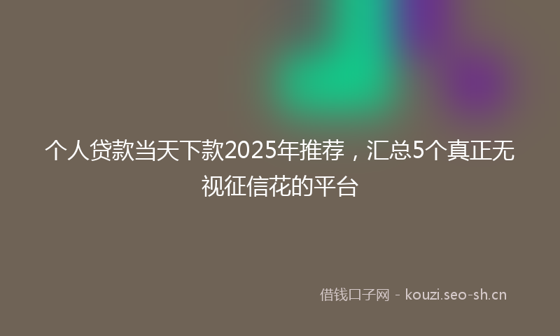 个人贷款当天下款2025年推荐,汇总5个真正无视征信花的平台
