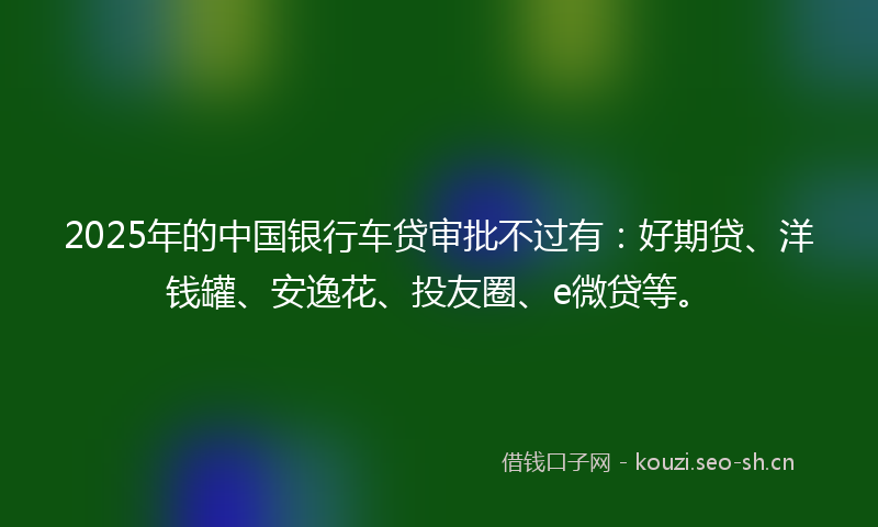 2025年的中国银行车贷审批不过有：好期贷、洋钱罐、安逸花、投友圈、e微贷等。