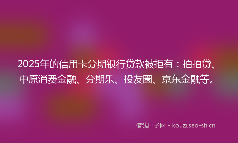 2025年的信用卡分期银行贷款被拒有：拍拍贷、中原消费金融、分期乐、投友圈、京东金融等。