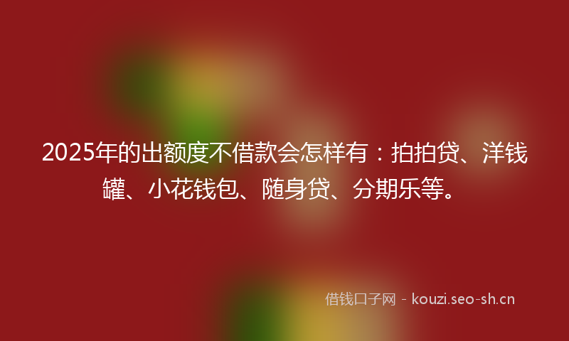 2025年的出额度不借款会怎样有：拍拍贷、洋钱罐、小花钱包、随身贷、分期乐等。