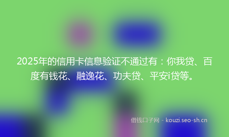 2025年的信用卡信息验证不通过有：你我贷、百度有钱花、融逸花、功夫贷、平安i贷等。