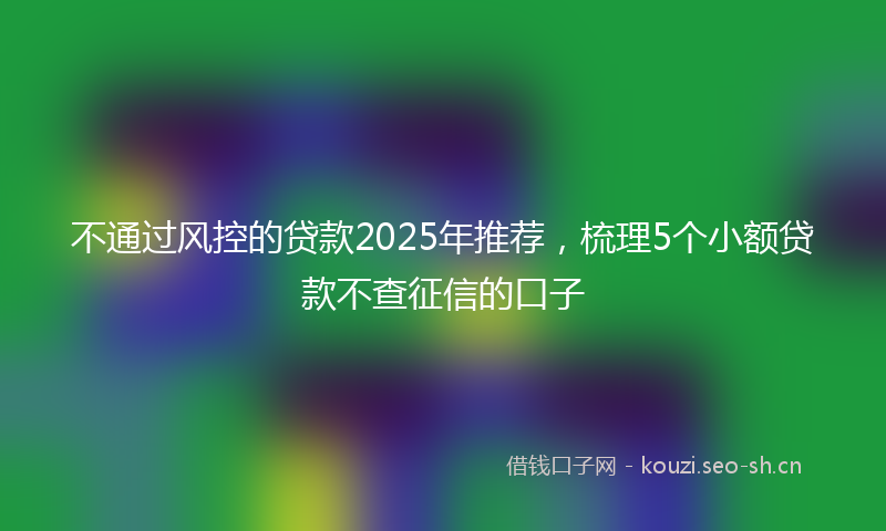 不通过风控的贷款2025年推荐，梳理5个小额贷款不查征信的口子