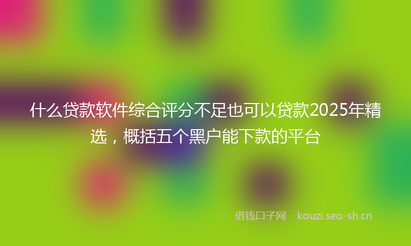 什么贷款软件综合评分不足也可以贷款2025年精选，概括五个黑户能下款的平台