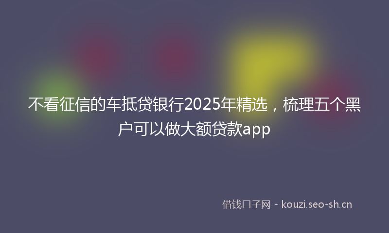 不看征信的车抵贷银行2025年精选，梳理五个黑户可以做大额贷款app