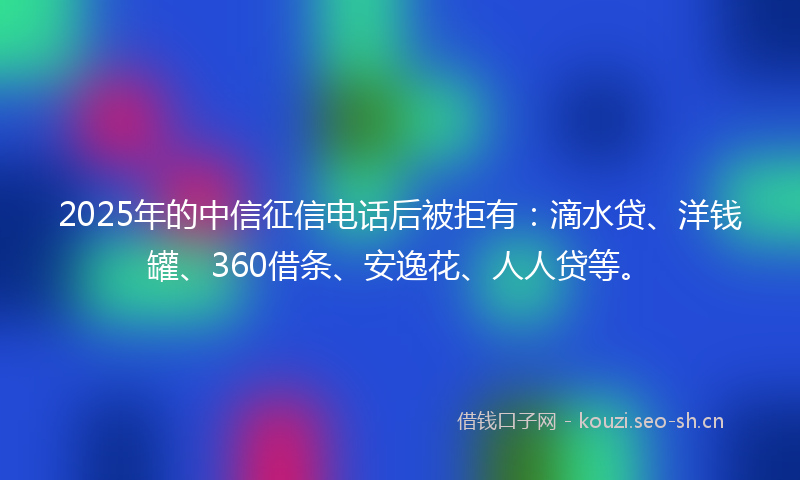 2025年的中信征信电话后被拒有:滴水贷、洋钱罐、360借条、安逸花、人人贷等。