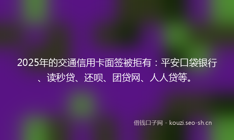 2025年的交通信用卡面签被拒有：平安口袋银行、读秒贷、还呗、团贷网、人人贷等。