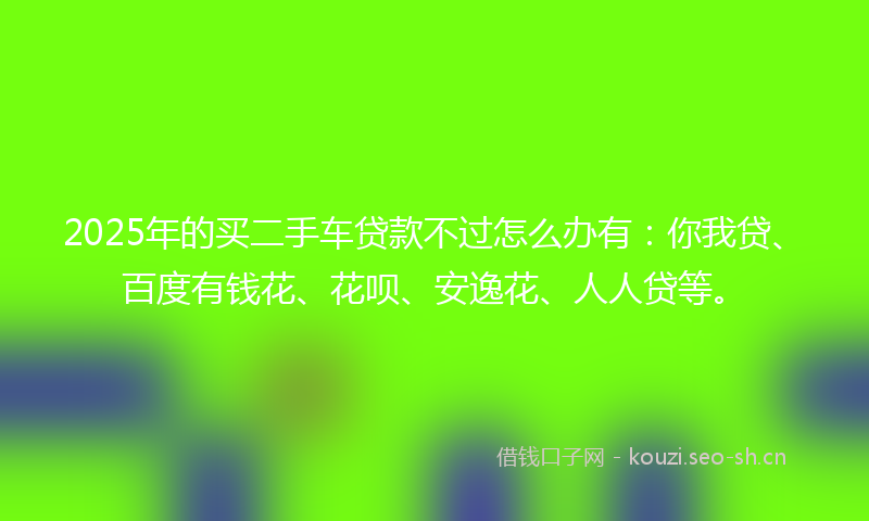 2025年的买二手车贷款不过怎么办有：你我贷、百度有钱花、花呗、安逸花、人人贷等。